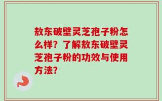 敖东破壁灵芝孢子粉怎么样？了解敖东破壁灵芝孢子粉的功效与使用方法？