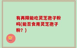 有再障能吃灵芝孢子粉吗(能否食用灵芝孢子粉？)
