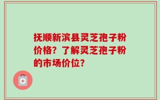 抚顺新滨县灵芝孢子粉价格？了解灵芝孢子粉的市场价位？