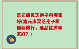 富元康灵芝孢子粉哪家好(富元康灵芝孢子粉推荐排行，选品优质哪家好？)