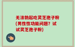无法勃起吃灵芝孢子粉(男性性功能问题？试试灵芝孢子粉)