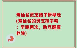 寿仙谷灵芝孢子粉早晚(寿仙谷的灵芝孢子粉：早晚两次，助您健康养生)