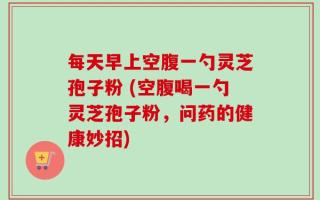 每天早上空腹一勺灵芝孢子粉 (空腹喝一勺灵芝孢子粉，问药的健康妙招)
