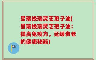 星瑞极瑞灵芝孢子油(星瑞极瑞灵芝孢子油：提高免疫力，延缓衰老的健康秘籍)