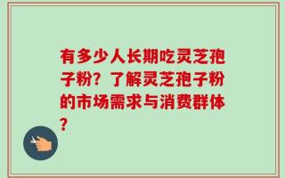 有多少人长期吃灵芝孢子粉？了解灵芝孢子粉的市场需求与消费群体？