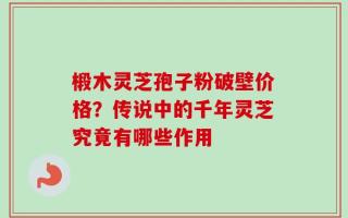椴木灵芝孢子粉破壁价格？传说中的千年灵芝究竟有哪些作用