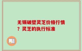 无锡破壁灵芝价格行情？灵芝的执行标准
