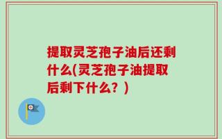 提取灵芝孢子油后还剩什么(灵芝孢子油提取后剩下什么？)
