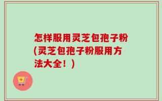 怎样服用灵芝包孢子粉(灵芝包孢子粉服用方法大全！)
