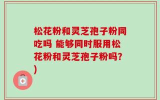 松花粉和灵芝孢子粉同吃吗 能够同时服用松花粉和灵芝孢子粉吗？)
