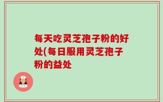 每天吃灵芝孢子粉的好处(每日服用灵芝孢子粉的益处