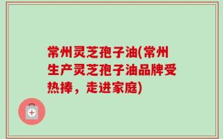 常州灵芝孢子油(常州生产灵芝孢子油品牌受热捧，走进家庭)