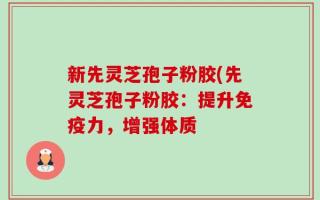 新先灵芝孢子粉胶(先灵芝孢子粉胶：提升免疫力，增强体质