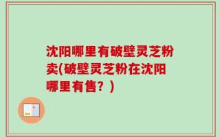 沈阳哪里有破壁灵芝粉卖(破壁灵芝粉在沈阳哪里有售？)
