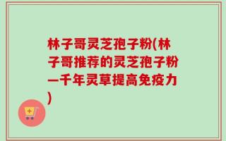 林子哥灵芝孢子粉(林子哥推荐的灵芝孢子粉—千年灵草提高免疫力)