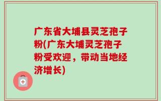 广东省大埔县灵芝孢子粉(广东大埔灵芝孢子粉受欢迎，带动当地经济增长)