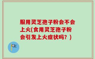 服用灵芝孢子粉会不会上火(食用灵芝孢子粉会引发上火症状吗？)