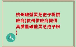 杭州破壁灵芝孢子粉供应商(杭州供应商提供高质量破壁灵芝孢子粉)