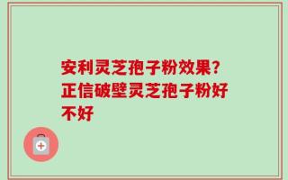 安利灵芝孢子粉效果？正信破壁灵芝孢子粉好不好