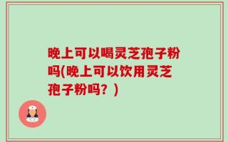晚上可以喝灵芝孢子粉吗(晚上可以饮用灵芝孢子粉吗？)