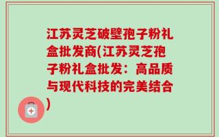 江苏灵芝破壁孢子粉礼盒批发商(江苏灵芝孢子粉礼盒批发：高品质与现代科技的完美结合)
