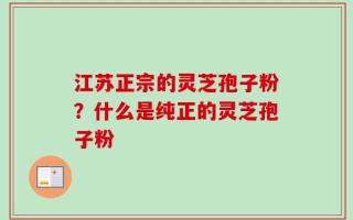 江苏正宗的灵芝孢子粉？什么是纯正的灵芝孢子粉