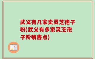武义有几家卖灵芝孢子粉(武义有多家灵芝孢子粉销售点)