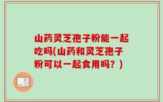 山药灵芝孢子粉能一起吃吗(山药和灵芝孢子粉可以一起食用吗？)