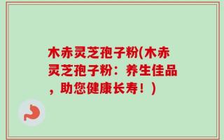 木赤灵芝孢子粉(木赤灵芝孢子粉：养生佳品，助您健康长寿！)
