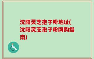 沈阳灵芝孢子粉地址(沈阳灵芝孢子粉网购指南)