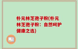 朴元林芝孢子粉(朴元林芝孢子粉：自然呵护健康之选)