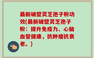 最新破壁灵芝孢子粉功效(最新破壁灵芝孢子粉：提升免疫力、心脑血管健康，抗肿瘤抗衰老。)