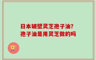 日本破壁灵芝孢子油？孢子油是用灵芝做的吗