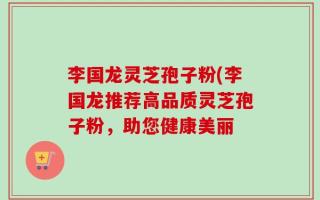 李国龙灵芝孢子粉(李国龙推荐高品质灵芝孢子粉，助您健康美丽