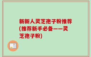 新新人灵芝孢子粉推荐(推荐新手必备——灵芝孢子粉)