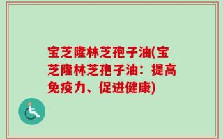 宝芝隆林芝孢子油(宝芝隆林芝孢子油：提高免疫力、促进健康)