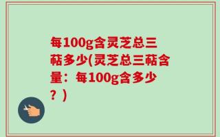 每100g含灵芝总三萜多少(灵芝总三萜含量：每100g含多少？)