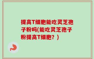 提高T细胞能吃灵芝孢子粉吗(能吃灵芝孢子粉提高T细胞？)
