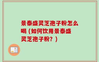 景泰盛灵芝孢子粉怎么喝 (如何饮用景泰盛灵芝孢子粉？)