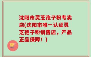 沈阳市灵芝孢子粉专卖店(沈阳市唯一认证灵芝孢子粉销售店，产品正品保障！)