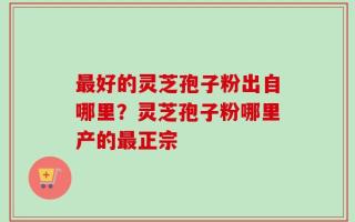 最好的灵芝孢子粉出自哪里？灵芝孢子粉哪里产的最正宗