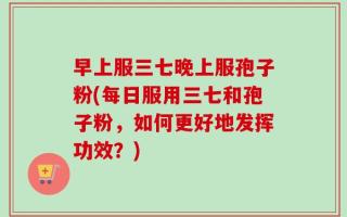 早上服三七晚上服孢子粉(每日服用三七和孢子粉，如何更好地发挥功效？)