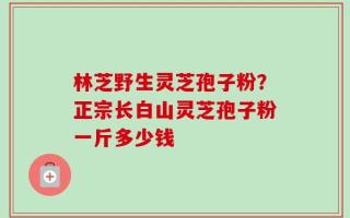 林芝野生灵芝孢子粉？正宗长白山灵芝孢子粉一斤多少钱