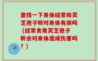查找一下身体经常和灵芝孢子粉对身体有损吗 (经常食用灵芝孢子粉会对身体造成伤害吗？)