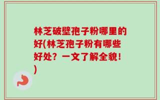 林芝破壁孢子粉哪里的好(林芝孢子粉有哪些好处？一文了解全貌！)