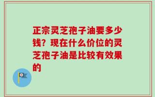 正宗灵芝孢子油要多少钱？现在什么价位的灵芝孢子油是比较有效果的