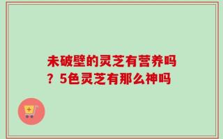 未破壁的灵芝有营养吗？5色灵芝有那么神吗