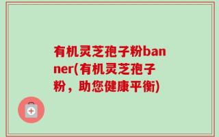 有机灵芝孢子粉banner(有机灵芝孢子粉，助您健康平衡)