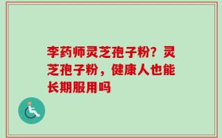 李药师灵芝孢子粉？灵芝孢子粉，健康人也能长期服用吗