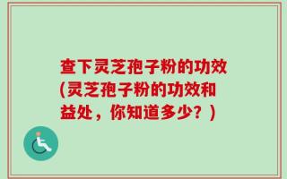 查下灵芝孢子粉的功效(灵芝孢子粉的功效和益处，你知道多少？)